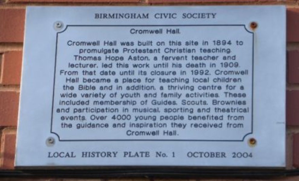 Cromwell Hall History Plate "Cromwell Hall was built on this site in 1894 to promulgate Protestant Christian teaching. Thomas Hope Archer, a fervent teacher and lecturer, led this work until his death in 1909. From that date until its closure in 1992. Cromwell Hall became a place of teaching local children the Bible and in addition, a thriving centre for a wide variety of youth and family activities."