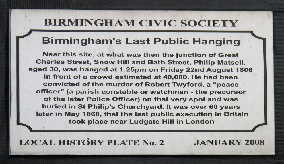 Philip Matsell History Plate "Near this site, at what was then the junction of Great Charles Street, Snow Hill and Bath Street, Philip Matsell, aged 30, was hanged at 1.25pm on Friday 22nd August 1806 in front of a crowd estimated at 40,000. He had been convicted of the murder of Robert Twyford, a 'peace officer' (a parish constable or watchman - the precursor of the later Police Officer) on that very spot and was buried in St Philips Churchyard. It was over 60 years later in May 1868, that the last public execution in Britain took place near Ludgate Hill in London."