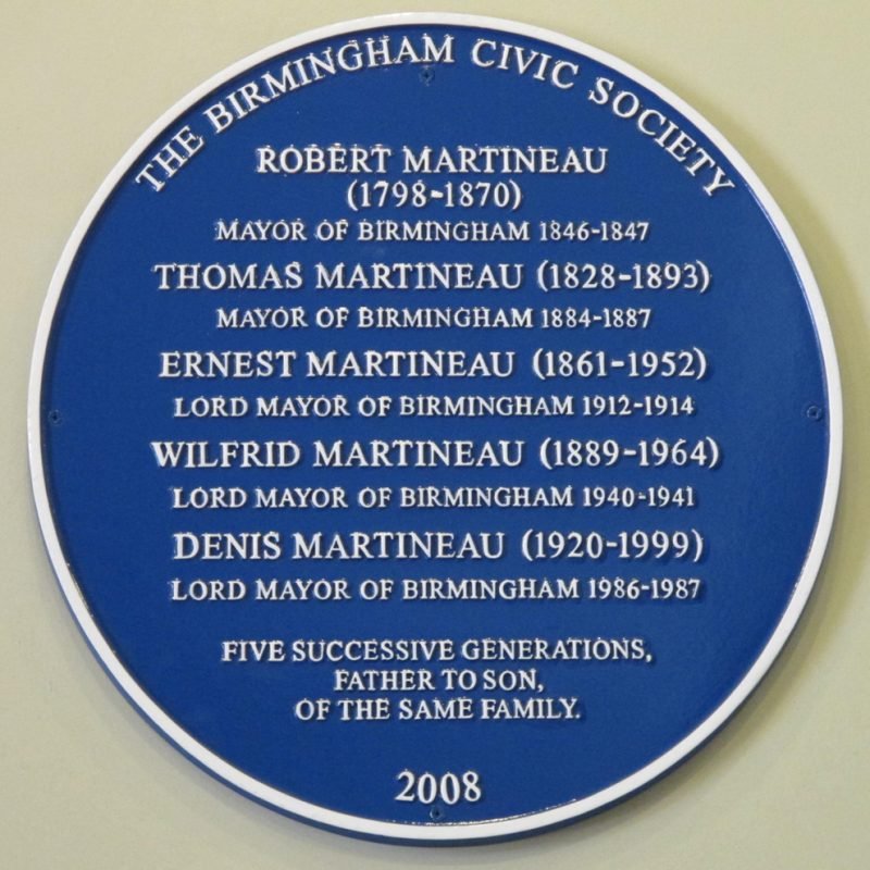 Martineau family Blue Plaque "Robert Martineau (1798- 1870) Mayor of Birmingham 1846-1847 Denis Martineau (1920-1999) Lord Mayor of Birmingham 1986-1987 Wilfred Martineau (1889-1964) Lord Mayor of Birmingham 1940-1941 Ernest Martineau (1861-1952) Lord Mayor of Birmingham 1912-1914 Thomas Martineau (1828-1893) Mayor of Birmingham 1884-1887 Five successive generations, father to son, of the same family."