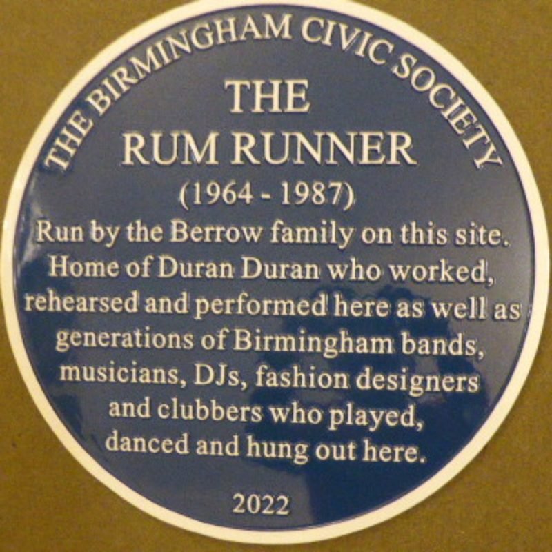 The Rum Runner Blue Plaque "1964-1987 Run by the Berrow family on this site. Home of Duran duran who worked, rehearsed and performed here as well as generations of Birmingham Bands, musicians, DJs, fashion designers and clubbers who played, danced and hung out here."